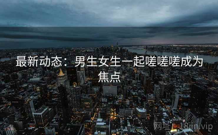 最新动态：男生女生一起嗟嗟嗟成为焦点  第1张