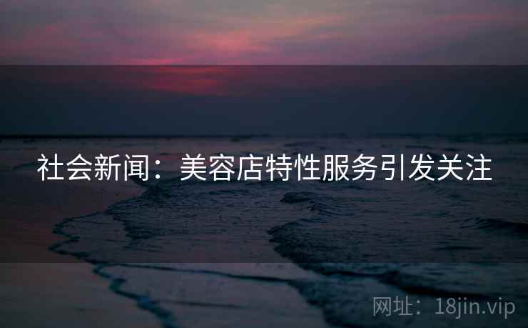 社会新闻：美容店特性服务引发关注  第1张