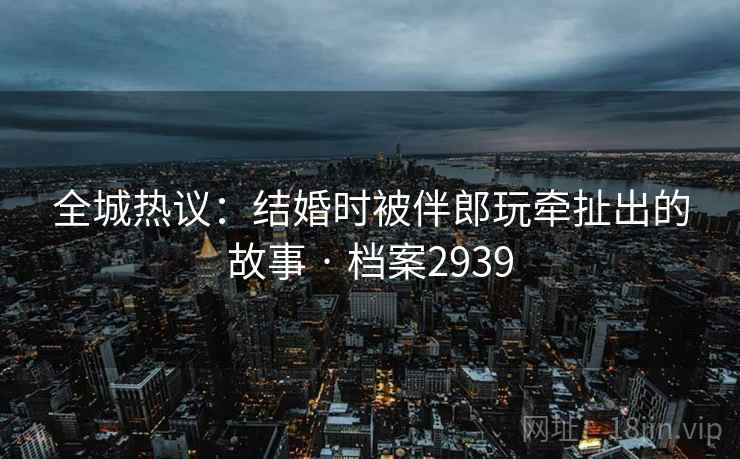 全城热议：结婚时被伴郎玩牵扯出的故事 · 档案2939  第1张