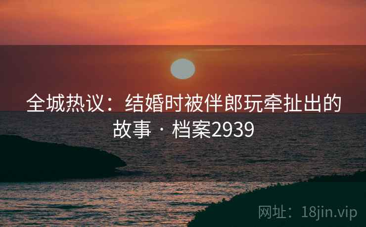 全城热议：结婚时被伴郎玩牵扯出的故事 · 档案2939  第2张
