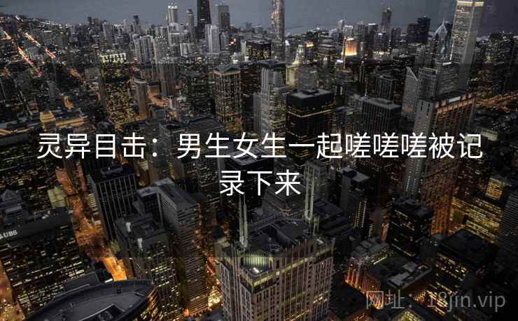 灵异目击：男生女生一起嗟嗟嗟被记录下来  第1张