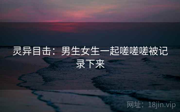 灵异目击：男生女生一起嗟嗟嗟被记录下来  第2张