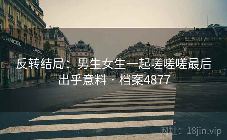 反转结局：男生女生一起嗟嗟嗟最后出乎意料 · 档案4877