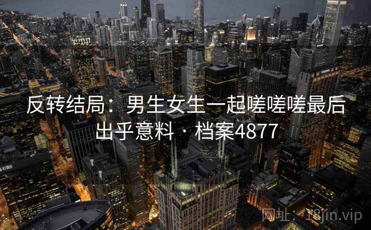 反转结局：男生女生一起嗟嗟嗟最后出乎意料 · 档案4877  第2张