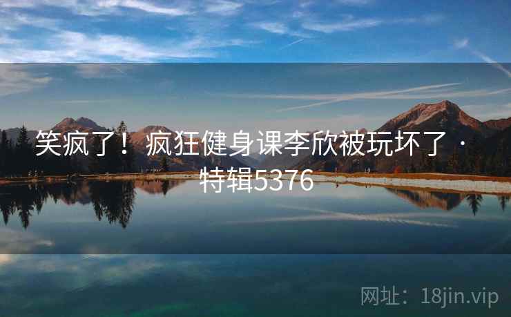 笑疯了!疯狂健身课李欣被玩坏了 · 特辑5376 第2张 笑疯了!疯狂健身课李欣被玩坏了 · 特辑5376 第2张