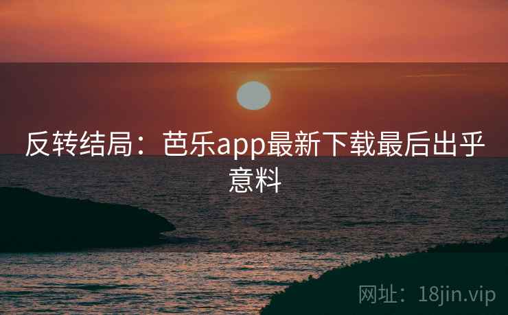 反转结局：芭乐app最新下载最后出乎意料