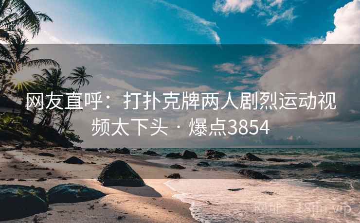 网友直呼：打扑克牌两人剧烈运动视频太下头 · 爆点3854