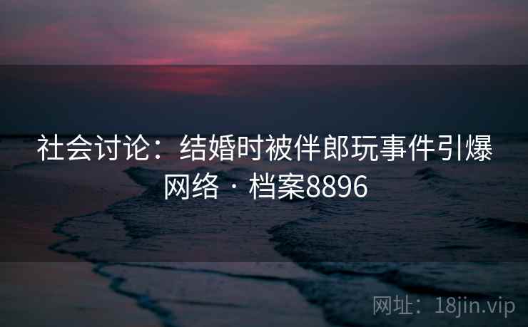 社会讨论:结婚时被伴郎玩事件引爆网络 · 档案8896 第2张 社会讨论:结婚时被伴郎玩事件引爆网络 · 档案8896 第2张