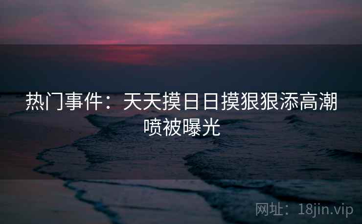 热门事件：天天摸日日摸狠狠添高潮喷被曝光